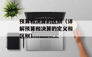 预算和决算的区别（详解预算和决算的定义和区别）
