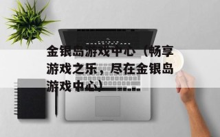 金银岛游戏中心（畅享游戏之乐，尽在金银岛游戏中心）
