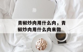 青椒炒肉用什么肉，青椒炒肉用什么肉来做