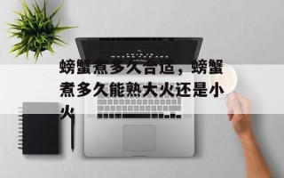 螃蟹煮多久合适，螃蟹煮多久能熟大火还是小火