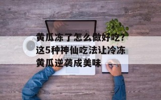 黄瓜冻了怎么做好吃？这5种神仙吃法让冷冻黄瓜逆袭成美味