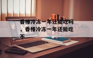 香椿冷冻一年还能吃吗，香椿冷冻一年还能吃不