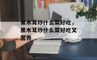 黑木耳炒什么菜好吃，黑木耳炒什么菜好吃又营养