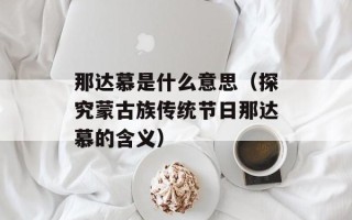 那达慕是什么意思（探究蒙古族传统节日那达慕的含义）