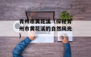 青州市黄花溪（探秘青州市黄花溪的自然风光）