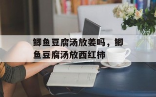 鲫鱼豆腐汤放姜吗，鲫鱼豆腐汤放西红柿