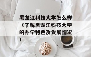 黑龙江科技大学怎么样（了解黑龙江科技大学的办学特色及发展情况）