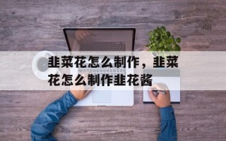韭菜花怎么制作，韭菜花怎么制作韭花酱