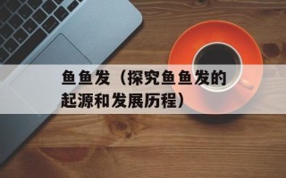 鱼鱼发（探究鱼鱼发的起源和发展历程）