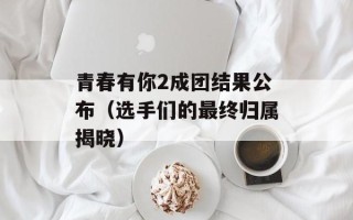 青春有你2成团结果公布（选手们的最终归属揭晓）