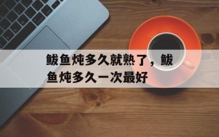鲅鱼炖多久就熟了，鲅鱼炖多久一次最好