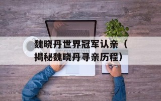 魏晓丹世界冠军认亲（揭秘魏晓丹寻亲历程）