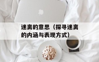 迷离的意思（探寻迷离的内涵与表现方式）
