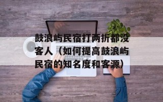 鼓浪屿民宿打两折都没客人（如何提高鼓浪屿民宿的知名度和客源）