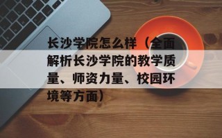 长沙学院怎么样（全面解析长沙学院的教学质量、师资力量、校园环境等方面）
