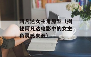 阿凡达女主角原型（揭秘阿凡达电影中的女主角灵感来源）