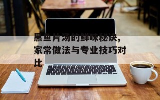 黑鱼片汤的鲜味秘诀,家常做法与专业技巧对比