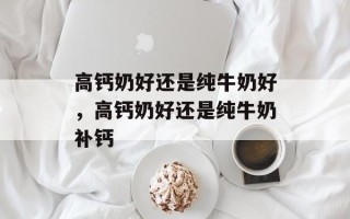 高钙奶好还是纯牛奶好，高钙奶好还是纯牛奶补钙