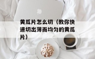 黄瓜片怎么切（教你快速切出薄而均匀的黄瓜片）