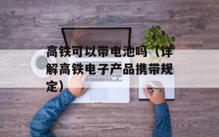 高铁可以带电池吗（详解高铁电子产品携带规定）