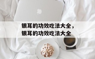 银耳的功效吃法大全，银耳的功效吃法大全