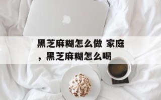黑芝麻糊怎么做 家庭，黑芝麻糊怎么喝