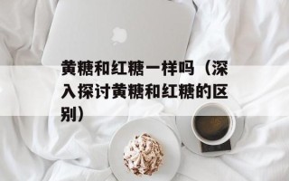 黄糖和红糖一样吗（深入探讨黄糖和红糖的区别）