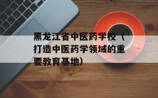 黑龙江省中医药学校（打造中医药学领域的重要教育基地）