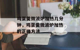 鸡蛋羹微波炉加热几分钟，鸡蛋羹微波炉加热的正确方法