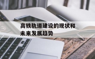 高铁轨道建设的现状和未来发展趋势