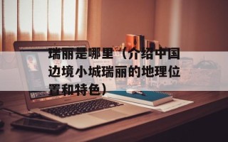 瑞丽是哪里（介绍中国边境小城瑞丽的地理位置和特色）