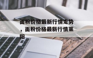 面粉价格最新行情走势，面粉价格最新行情莱阳