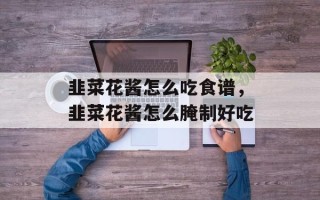 韭菜花酱怎么吃食谱，韭菜花酱怎么腌制好吃
