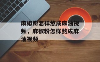 麻椒粉怎样熬成麻油视频，麻椒粉怎样熬成麻油视频