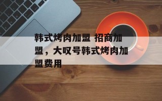 韩式烤肉加盟 招商加盟，大叹号韩式烤肉加盟费用