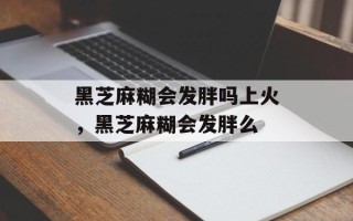 黑芝麻糊会发胖吗上火，黑芝麻糊会发胖么