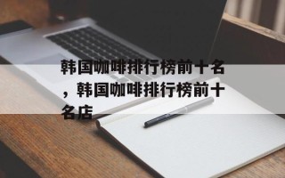 韩国咖啡排行榜前十名，韩国咖啡排行榜前十名店