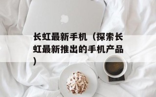 长虹最新手机（探索长虹最新推出的手机产品）