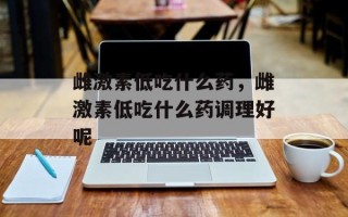 雌激素低吃什么药，雌激素低吃什么药调理好呢