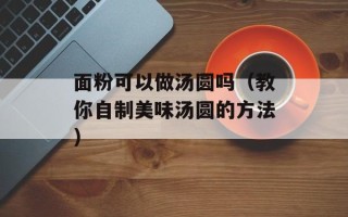 面粉可以做汤圆吗（教你自制美味汤圆的方法）