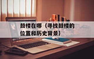 鼓楼在哪（寻找鼓楼的位置和历史背景）
