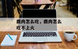 鹿肉怎么吃，鹿肉怎么吃不上火