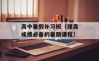 高中暑假补习班（提高成绩必备的暑期课程）