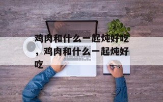 鸡肉和什么一起炖好吃，鸡肉和什么一起炖好吃