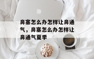 鼻塞怎么办怎样让鼻通气，鼻塞怎么办怎样让鼻通气夏季