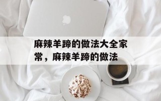 麻辣羊蹄的做法大全家常，麻辣羊蹄的做法