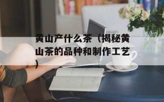 黄山产什么茶（揭秘黄山茶的品种和制作工艺）