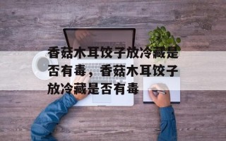香菇木耳饺子放冷藏是否有毒，香菇木耳饺子放冷藏是否有毒