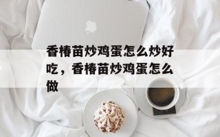 香椿苗炒鸡蛋怎么炒好吃，香椿苗炒鸡蛋怎么做
