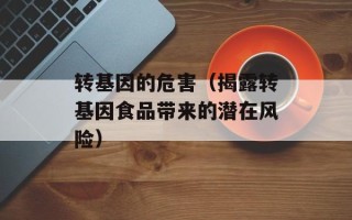 转基因的危害（揭露转基因食品带来的潜在风险）
